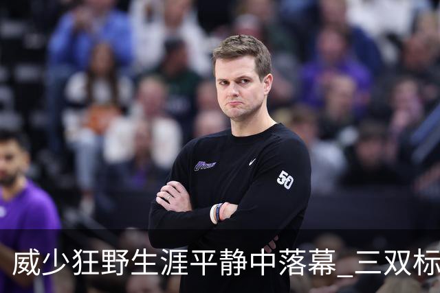 威少狂野生涯平静中落幕 三双标签成就他也禁锢了他